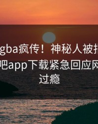 刚刚xingba疯传！神秘人被指真相大白，杏吧app下载紧急回应网友直呼过瘾