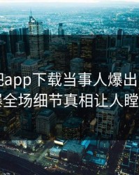刚刚杏吧app下载当事人爆出内幕，引爆全场细节真相让人瞠目