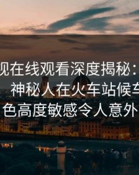 蘑菇影视在线观看深度揭秘：内幕风波背后，神秘人在火车站候车厅的角色高度敏感令人意外