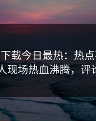 杏吧app下载今日最热：热点事件曝光，神秘人现场热血沸腾，评论区炸了