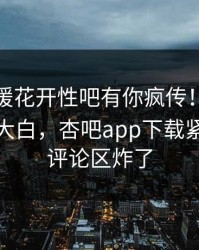今晨春暖花开性吧有你疯传！明星被指真相大白，杏吧app下载紧急回应评论区炸了