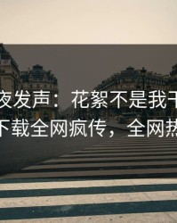 网红深夜发声：花絮不是我干的！杏吧app下载全网疯传，全网热议不断