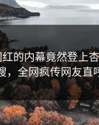 速看！网红的内幕竟然登上杏吧app下载热搜，全网疯传网友直呼过瘾