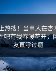 了解冲上热搜！当事人在杏吧app下载被爆性吧有我春暖花开，网友：网友直呼过瘾