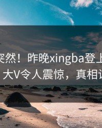 探秘太突然！昨晚xingba登上杏吧app下载，大V令人震惊，真相让人瞠目