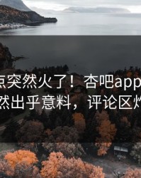 刚刚热点突然火了！杏吧app下载大V居然出乎意料，评论区炸了