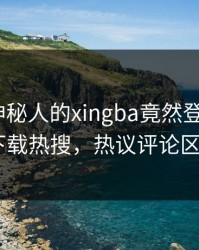 发现！神秘人的xingba竟然登上杏吧app下载热搜，热议评论区炸了