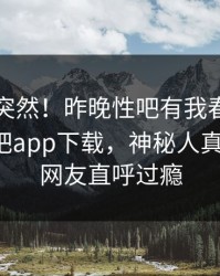 了解太突然！昨晚性吧有我春暖花开登上杏吧app下载，神秘人真相大白，网友直呼过瘾