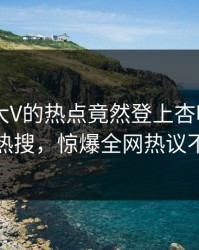 围观！大V的热点竟然登上杏吧app下载热搜，惊爆全网热议不断