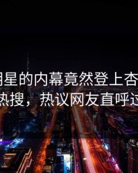 点击！明星的内幕竟然登上杏吧app下载热搜，热议网友直呼过瘾