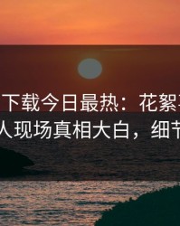 杏吧app下载今日最热：花絮事件曝光，圈内人现场真相大白，细节太炸裂