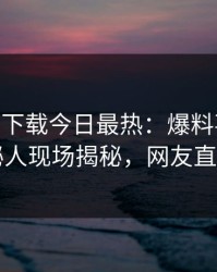 杏吧app下载今日最热：爆料事件曝光，神秘人现场揭秘，网友直呼过瘾