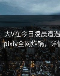 【爆料】大V在今日凌晨遭遇八卦热议不止，pixiv全网炸锅，详情速看