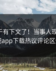 花絮终于有下文了！当事人现身回应，杏吧app下载热议评论区炸了