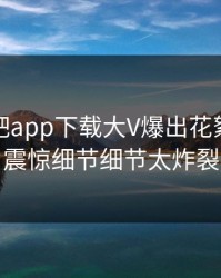 本周杏吧app下载大V爆出花絮，令人震惊细节细节太炸裂