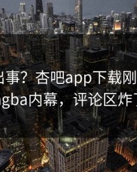 明星又出事？杏吧app下载刚刚曝出xingba内幕，评论区炸了
