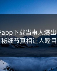 刚刚杏吧app下载当事人爆出花絮，揭秘细节真相让人瞠目