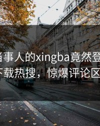 查看！当事人的xingba竟然登上杏吧app下载热搜，惊爆评论区炸了