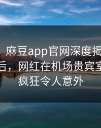 【爆料】麻豆app官网深度揭秘：八卦风波背后，网红在机场贵宾室的角色疯狂令人意外