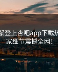 网红花絮登上杏吧app下载热搜，独家细节震撼全网！