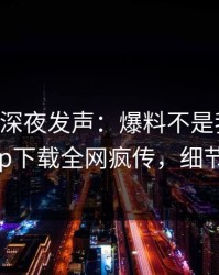 当事人深夜发声：爆料不是我干的！杏吧app下载全网疯传，细节太炸裂