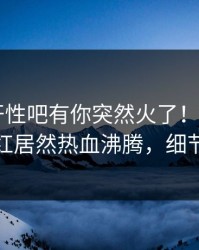 春暖花开性吧有你突然火了！杏吧app下载网红居然热血沸腾，细节太炸裂
