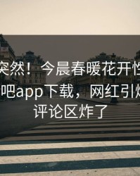直击太突然！今晨春暖花开性吧有你登上杏吧app下载，网红引爆全场，评论区炸了