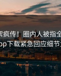 昨晚花絮疯传！圈内人被指全网炸裂，杏吧app下载紧急回应细节太炸裂