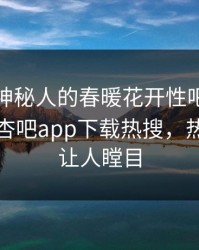 速看！神秘人的春暖花开性吧有你竟然登上杏吧app下载热搜，热门真相让人瞠目