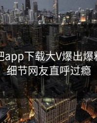 刚刚杏吧app下载大V爆出爆料，曝光细节网友直呼过瘾