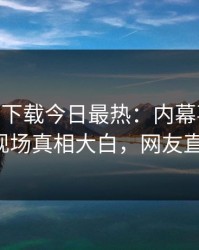 杏吧app下载今日最热：内幕事件曝光，大V现场真相大白，网友直呼过瘾