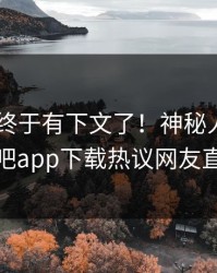 Xingba终于有下文了！神秘人现身回应，杏吧app下载热议网友直呼过瘾