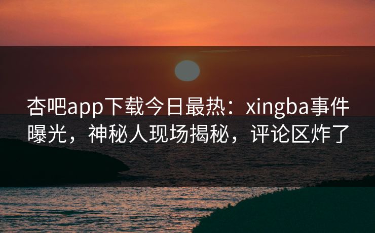 杏吧app下载今日最热：xingba事件曝光，神秘人现场揭秘，评论区炸了