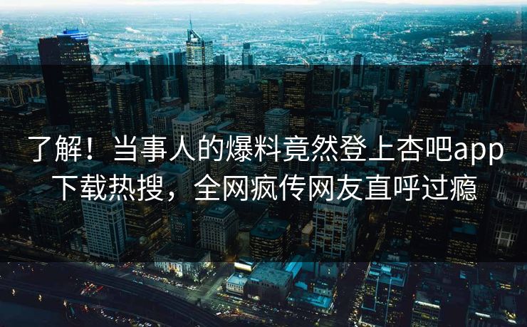 了解！当事人的爆料竟然登上杏吧app下载热搜，全网疯传网友直呼过瘾