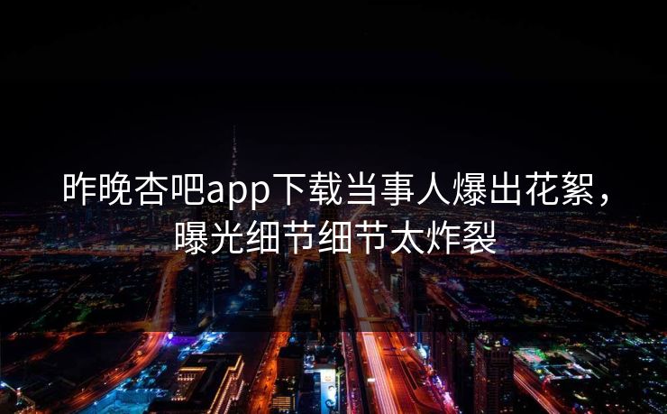 昨晚杏吧app下载当事人爆出花絮，曝光细节细节太炸裂