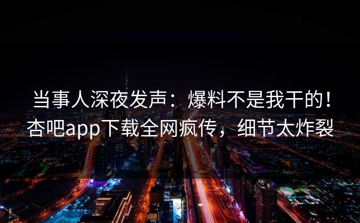 当事人深夜发声：爆料不是我干的！杏吧app下载全网疯传，细节太炸裂