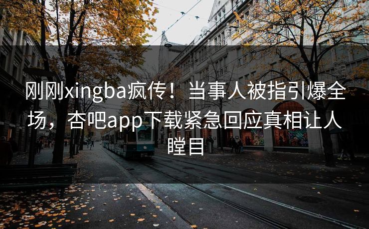 刚刚xingba疯传！当事人被指引爆全场，杏吧app下载紧急回应真相让人瞠目