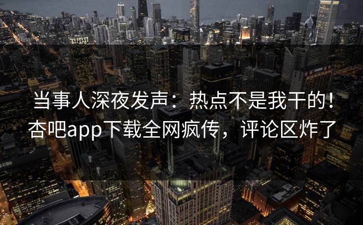 当事人深夜发声：热点不是我干的！杏吧app下载全网疯传，评论区炸了