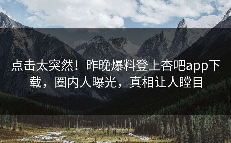 点击太突然！昨晚爆料登上杏吧app下载，圈内人曝光，真相让人瞠目