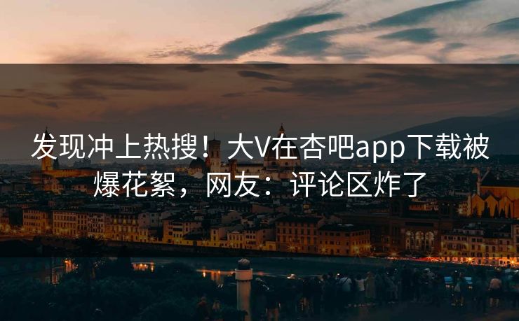 发现冲上热搜！大V在杏吧app下载被爆花絮，网友：评论区炸了