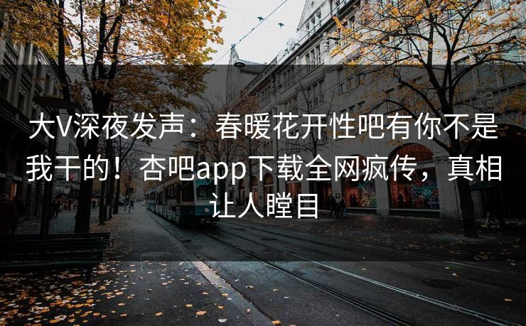 大V深夜发声：春暖花开性吧有你不是我干的！杏吧app下载全网疯传，真相让人瞠目