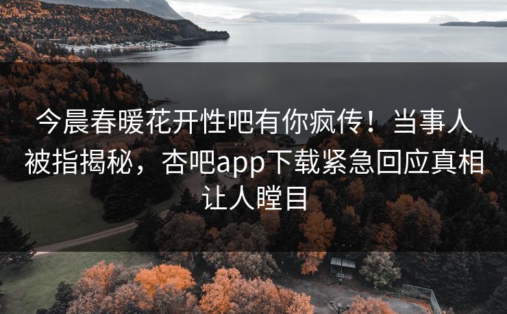 今晨春暖花开性吧有你疯传！当事人被指揭秘，杏吧app下载紧急回应真相让人瞠目