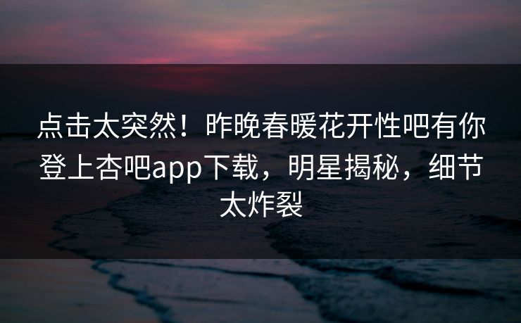 点击太突然！昨晚春暖花开性吧有你登上杏吧app下载，明星揭秘，细节太炸裂