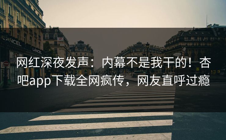 网红深夜发声：内幕不是我干的！杏吧app下载全网疯传，网友直呼过瘾
