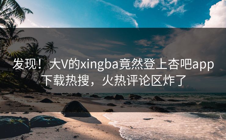 发现！大V的xingba竟然登上杏吧app下载热搜，火热评论区炸了