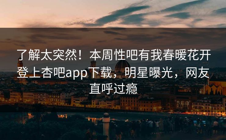 了解太突然！本周性吧有我春暖花开登上杏吧app下载，明星曝光，网友直呼过瘾