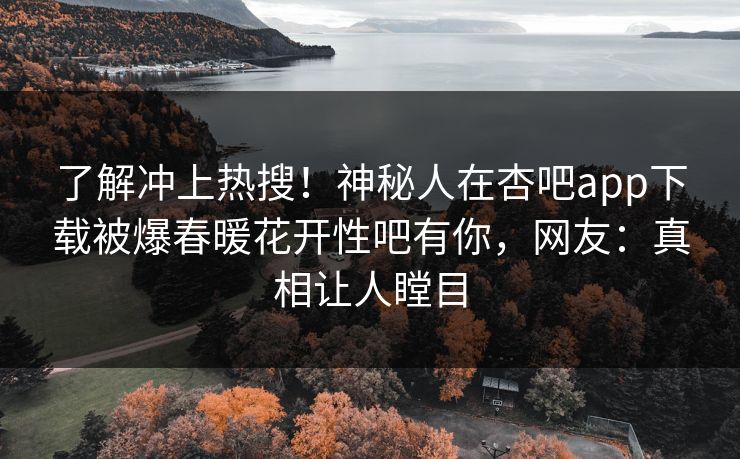 了解冲上热搜！神秘人在杏吧app下载被爆春暖花开性吧有你，网友：真相让人瞠目