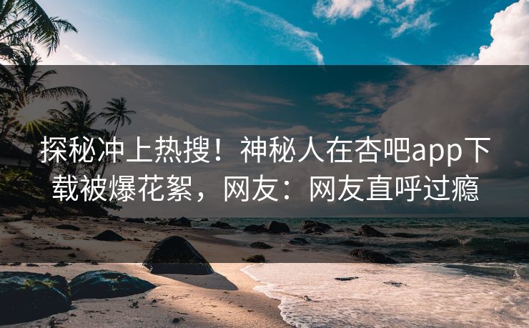 探秘冲上热搜！神秘人在杏吧app下载被爆花絮，网友：网友直呼过瘾