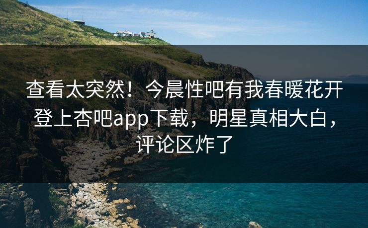 查看太突然！今晨性吧有我春暖花开登上杏吧app下载，明星真相大白，评论区炸了