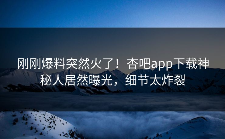 刚刚爆料突然火了！杏吧app下载神秘人居然曝光，细节太炸裂